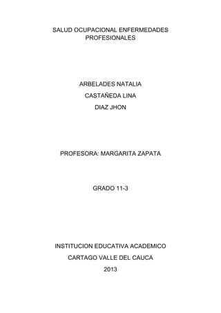 SALUD OCUPACIONAL ENFERMEDADES
PROFESIONALES
ARBELADES NATALIA
CASTAÑEDA LINA
DIAZ JHON
PROFESORA: MARGARITA ZAPATA
GRADO 11-3
INSTITUCION EDUCATIVA ACADEMICO
CARTAGO VALLE DEL CAUCA
2013
 