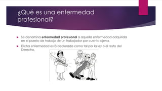 ¿Qué es una enfermedad 
profesional? 
 Se denomina enfermedad profesional a aquella enfermedad adquirida 
en el puesto de trabajo de un trabajador por cuenta ajena. 
 Dicha enfermedad está declarada como tal por la ley o el resto del 
Derecho. 
 