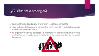¿Quién se encarga? 
 La disciplina dedicada a su prevención es la higiene industrial 
 la medicina del trabajo se especializa en la curación y rehabilitación de 
los trabajadores afectados. 
 la ergonomía y psicosociología se encarga del diseño productivo de los 
ambientes de trabajo para adaptarlos a las capacidades de los seres 
humanos. 
 