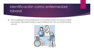 Identificación como enfermedad 
laboral 
 Para catalogar como profesional a una enfermedad es imprescindible 
que existan elementos básicos que la diferencien de una enfermedad 
común: 
 
