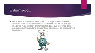 Enfermedad 
 Debe existir una enfermedad o un daño al organismo claramente 
delimitados en sus aspectos clínicos, de laboratorio, de estudios por 
imágenes, terapéuticos y anatomopatológicos que provenga de la 
exposición del trabajador a los agentes o condiciones de exposición ya 
señalados. 
 