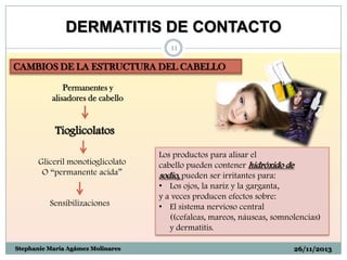 DERMATITIS DE CONTACTO
11

CAMBIOS DE LA ESTRUCTURA DEL CABELLO
Permanentes y
alisadores de cabello

Tioglicolatos
Gliceril monotioglicolato
O “permanente acida”

Sensibilizaciones

Stephanie María Agámez Molinares

Los productos para alisar el
cabello pueden contener hidróxido de
sodio, pueden ser irritantes para:
• Los ojos, la nariz y la garganta,
y a veces producen efectos sobre:
• El sistema nervioso central
((cefaleas, mareos, náuseas, somnolencias)
y dermatitis.
26/11/2013

 