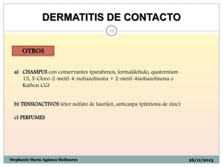 DERMATITIS DE CONTACTO
12

OTROS

a) CHAMPUS con conservantes (parabenos, formaldehido, quaternium
15, 5-Cloro-2-metil-4-isotiazolinona + 2-metil-4isotiazolinona o
Kathon CG)
b) TENSIOACTIVOS (éter sulfato de laurilo), anticaspa (pitiriona de zinc)
c) PERFUMES

Stephanie María Agámez Molinares

26/11/2013

 