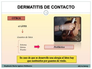 DERMATITIS DE CONTACTO
14

OTROS
e) LÁTEX

Guantes de látex
Eritema
Edema
Prurito

Profiláctica

En caso de que se desarrolle una alergia al látex hay
que sustituirlos por guantes de vinilo.
Stephanie María Agámez Molinares

26/11/2013

 