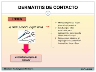 DERMATITIS DE CONTACTO
15

OTROS
f) INSTRUMENTOS NIQUELADOS

 Manejan tijeras de níquel
y otros instrumentos
 Los champús y las
soluciones para
permanentes aumentan la
liberación del níquel.
 Las personas alérgicas al
níquel pueden desarrollar
dermatitis a largo plazo.

Dermatitis alérgica de
contacto

Stephanie María Agámez Molinares

26/11/2013

 