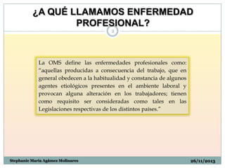 ¿A QUÉ LLAMAMOS ENFERMEDAD
PROFESIONAL?
2

La OMS define las enfermedades profesionales como:
“aquellas producidas a consecuencia del trabajo, que en
general obedecen a la habitualidad y constancia de algunos
agentes etiológicos presentes en el ambiente laboral y
provocan alguna alteración en los trabajadores; tienen
como requisito ser consideradas como tales en las
Legislaciones respectivas de los distintos países.”

Stephanie María Agámez Molinares

26/11/2013

 