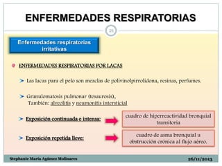 ENFERMEDADES RESPIRATORIAS
21

Enfermedades respiratorias
irritativas
ENFERMEDADES RESPIRATORIAS POR LACAS
Las lacas para el pelo son mezclas de polivinolpirrolidona, resinas, perfumes.
Granulomatosis pulmonar (tesaurosis),
También: alveolitis y neumonitis intersticial
Exposición continuada e intensa:

Exposición repetida lleve:

Stephanie María Agámez Molinares

cuadro de hiperreactividad bronquial
transitoria
cuadro de asma bronquial u
obstrucción crónica al flujo aéreo.
26/11/2013

 