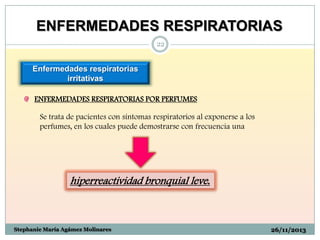 ENFERMEDADES RESPIRATORIAS
22

Enfermedades respiratorias
irritativas
ENFERMEDADES RESPIRATORIAS POR PERFUMES
Se trata de pacientes con síntomas respiratorios al exponerse a los
perfumes, en los cuales puede demostrarse con frecuencia una

hiperreactividad bronquial leve.

Stephanie María Agámez Molinares

26/11/2013

 