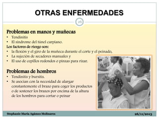 OTRAS ENFERMEDADES
26

Problemas en manos y muñecas
• Tendinitis
• El síndrome del túnel carpiano.
Los factores de riesgo son:
• la flexión y el giro de la muñeca durante el corte y el peinado,
• La sujeción de secadores manuales y
• El uso de cepillos redondos o pinzas para rizar.

Problemas de hombros
• Tendinitis y bursitis.
• Se asocian con la necesidad de alargar
constantemente el brazo para coger los productos
o de sostener los brazos por encima de la altura
de los hombros para cortar o peinar

Stephanie Maria Agámez Molinares

26/11/2013

 