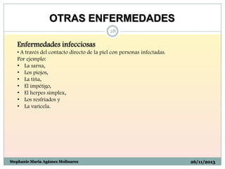 OTRAS ENFERMEDADES
28

Enfermedades infecciosas
• A través del contacto directo de la piel con personas infectadas.
Por ejemplo:
• La sarna,
• Los piojos,
• La tiña,
• El impétigo,
• El herpes simplex,
• Los resfriados y
• La varicela.

Stephanie Maria Agámez Molinares

26/11/2013

 