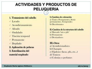 ACTIVIDADES Y PRODUCTOS DE
PELUQUERIA
3

1. Tratamiento del cabello
 Lavado
 Acondicionamiento
 Alisado
 Ondulado
 Tinción temporal
 Permanente
 Depilado
2. Aplicación de pelucas
3. Esterilización del
material empleado

Stephanie María Agámez Molinares

I.-Cambios de coloración
a) Tintes: Permanentes, Semipermanentes, Temporales
b) Decolorantes

II.-Cambios de la estructura del cabello
a) Marcado "mis a plis"
b) Permanente
c) Desrizadores

III.-Otros
a) Acondicionadores
b) Champús
c) Fijadores (lacas, plis, etc...)
d) Tónicos
c) Colonias o perfumes

26/11/2013

 