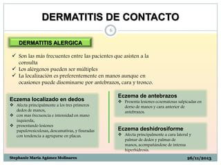 DERMATITIS DE CONTACTO
6

DERMATITIS ALERGICA
 Son las más frecuentes entre las pacientes que asisten a la
consulta
 Los alérgenos pueden ser múltiples
 La localización es preferentemente en manos aunque en
ocasiones puede diseminarse por antebrazos, cara y tronco.
Eczema localizado en dedos
 Afecta principalmente a los tres primeros
dedos de manos,
 con mas frecuencia e intensidad en mano
izquierda,
 presentando lesiones
papulovesiculosas, descamativas, y fisuradas
con tendencia a agruparse en placas.

Stephanie María Agámez Molinares

Eczema de antebrazos
 Presenta lesiones eczematosas salpicadas en
dorso de manos y cara anterior de
antebrazos.

Eczema deshidrosiforme
 Afecta principalmente a cara lateral y
palmar de dedos y palmas de
manos, acompañándose de intensa
hiperhidrosis.
26/11/2013

 