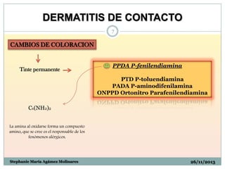 DERMATITIS DE CONTACTO
7

CAMBIOS DE COLORACION

Tinte permanente

PPDA P-fenilendiamina
PTD P-toluendiamina
PADA P-aminodifenilamina
ONPPD Ortonitro Parafenilendiamina

C6(NH2)2
La amina al oxidarse forma un compuesto
amino, que se cree es el responsable de los
fenómenos alérgicos.

Stephanie María Agámez Molinares

26/11/2013

 