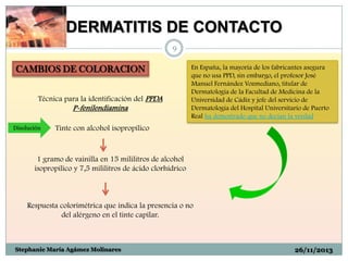 DERMATITIS DE CONTACTO
9

CAMBIOS DE COLORACION
Técnica para la identificación del PPDA

P-fenilendiamina
Disolución

En España, la mayoría de los fabricantes asegura
que no usa PPD, sin embargo, el profesor José
Manuel Fernández Vozmediano, titular de
Dermatología de la Facultad de Medicina de la
Universidad de Cádiz y jefe del servicio de
Dermatología del Hospital Universitario de Puerto
Real ha demostrado que no decían la verdad.

Tinte con alcohol isopropílico

1 gramo de vainilla en 15 mililitros de alcohol
isopropílico y 7,5 mililitros de ácido clorhídrico

Respuesta colorimétrica que indica la presencia o no
del alérgeno en el tinte capilar.

Stephanie María Agámez Molinares

26/11/2013

 