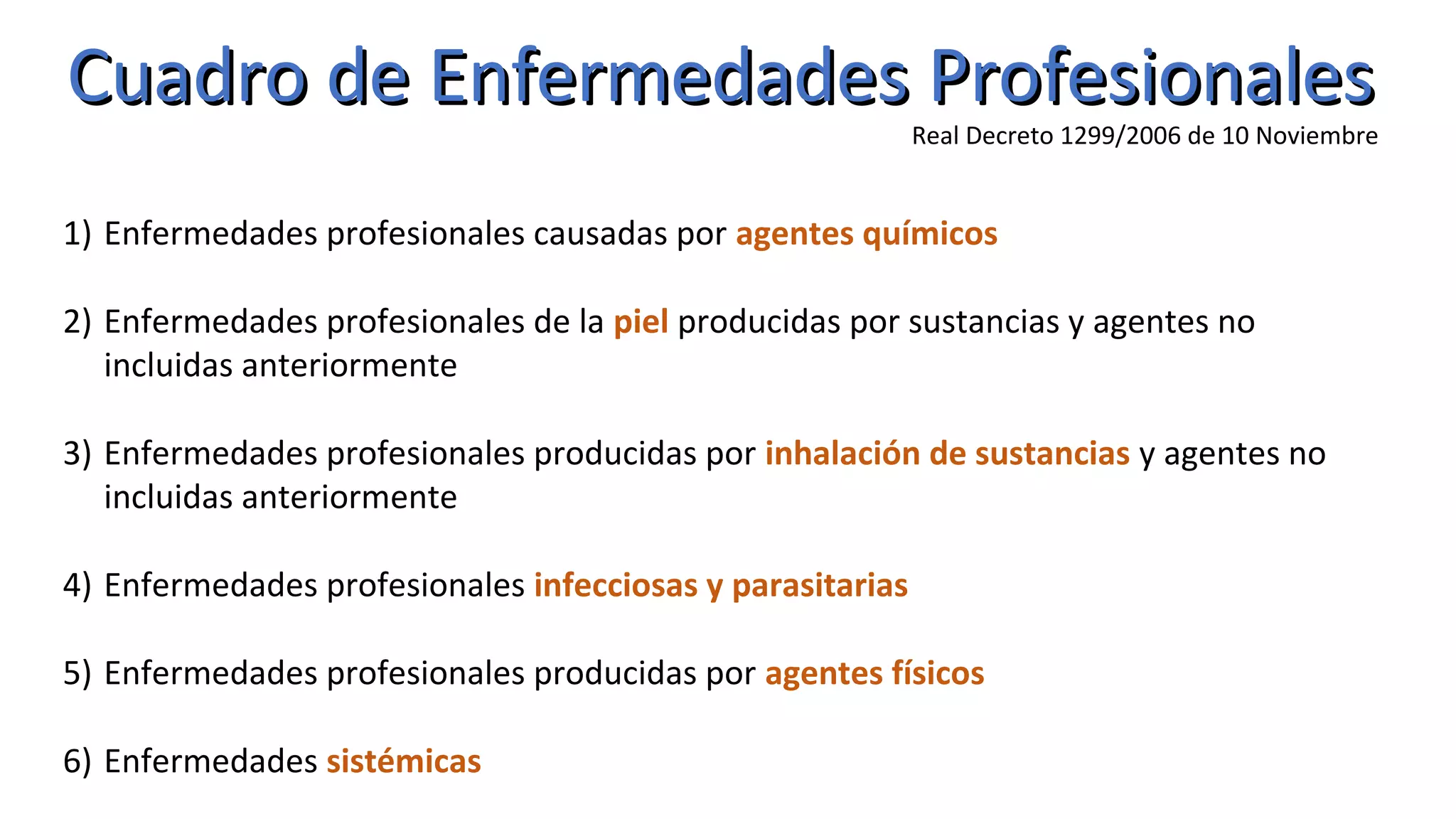 Cuadro de Enfermedades ProfesionalesCuadro de Enfermedades Profesionales
Real Decreto 1299/2006 de 10 Noviembre
1) Enfermedades profesionales causadas por agentes químicos
2) Enfermedades profesionales de la piel producidas por sustancias y agentes no
incluidas anteriormente
3) Enfermedades profesionales producidas por inhalación de sustancias y agentes no
incluidas anteriormente
4) Enfermedades profesionales infecciosas y parasitarias
5) Enfermedades profesionales producidas por agentes físicos
6) Enfermedades sistémicas
 