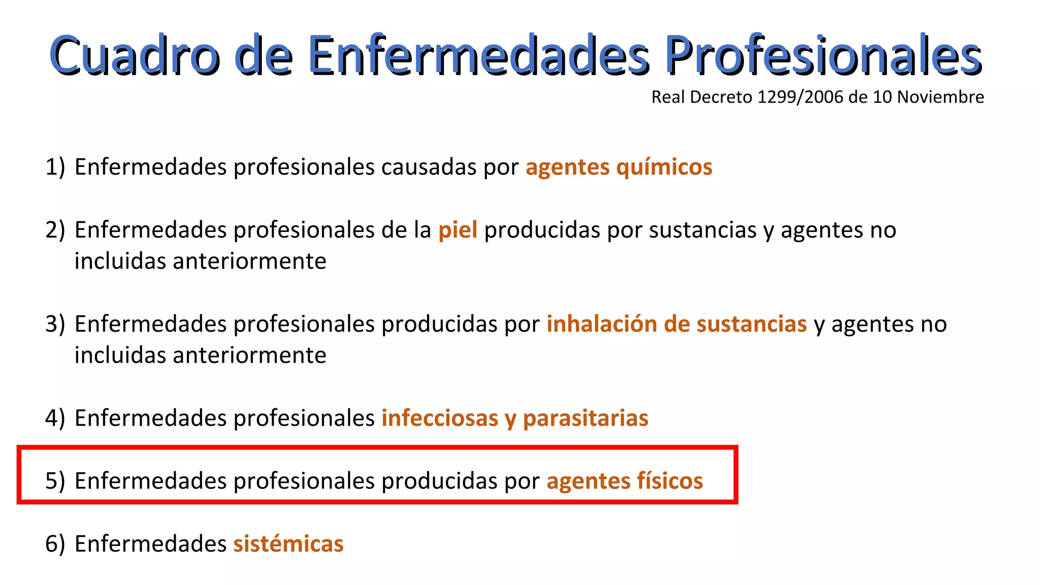 Cuadro de Enfermedades ProfesionalesCuadro de Enfermedades Profesionales
Real Decreto 1299/2006 de 10 Noviembre
1) Enfermedades profesionales causadas por agentes químicos
2) Enfermedades profesionales de la piel producidas por sustancias y agentes no
incluidas anteriormente
3) Enfermedades profesionales producidas por inhalación de sustancias y agentes no
incluidas anteriormente
4) Enfermedades profesionales infecciosas y parasitarias
5) Enfermedades profesionales producidas por agentes físicos
6) Enfermedades sistémicas
 