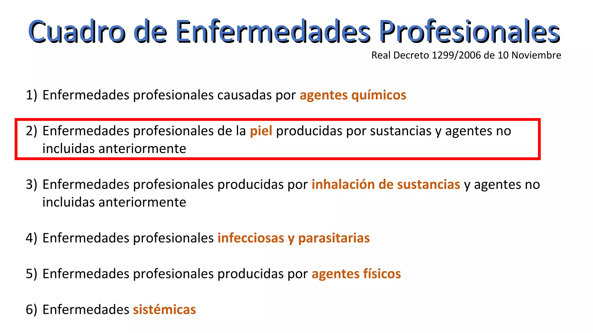 Cuadro de Enfermedades ProfesionalesCuadro de Enfermedades Profesionales
Real Decreto 1299/2006 de 10 Noviembre
1) Enfermedades profesionales causadas por agentes químicos
2) Enfermedades profesionales de la piel producidas por sustancias y agentes no
incluidas anteriormente
3) Enfermedades profesionales producidas por inhalación de sustancias y agentes no
incluidas anteriormente
4) Enfermedades profesionales infecciosas y parasitarias
5) Enfermedades profesionales producidas por agentes físicos
6) Enfermedades sistémicas
 
