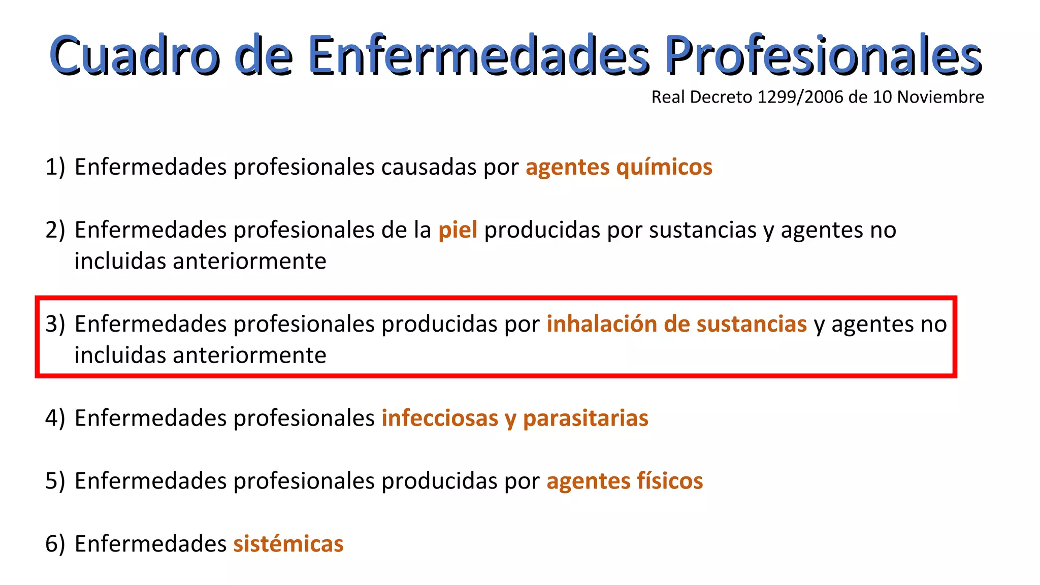 Cuadro de Enfermedades ProfesionalesCuadro de Enfermedades Profesionales
Real Decreto 1299/2006 de 10 Noviembre
1) Enfermedades profesionales causadas por agentes químicos
2) Enfermedades profesionales de la piel producidas por sustancias y agentes no
incluidas anteriormente
3) Enfermedades profesionales producidas por inhalación de sustancias y agentes no
incluidas anteriormente
4) Enfermedades profesionales infecciosas y parasitarias
5) Enfermedades profesionales producidas por agentes físicos
6) Enfermedades sistémicas
 