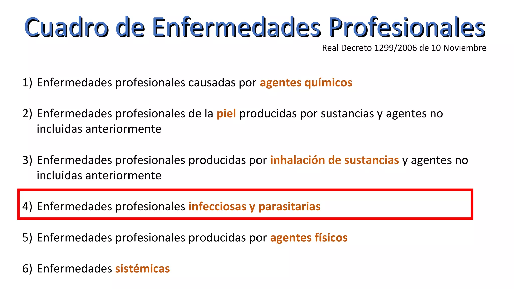 Cuadro de Enfermedades ProfesionalesCuadro de Enfermedades Profesionales
Real Decreto 1299/2006 de 10 Noviembre
1) Enfermedades profesionales causadas por agentes químicos
2) Enfermedades profesionales de la piel producidas por sustancias y agentes no
incluidas anteriormente
3) Enfermedades profesionales producidas por inhalación de sustancias y agentes no
incluidas anteriormente
4) Enfermedades profesionales infecciosas y parasitarias
5) Enfermedades profesionales producidas por agentes físicos
6) Enfermedades sistémicas
 