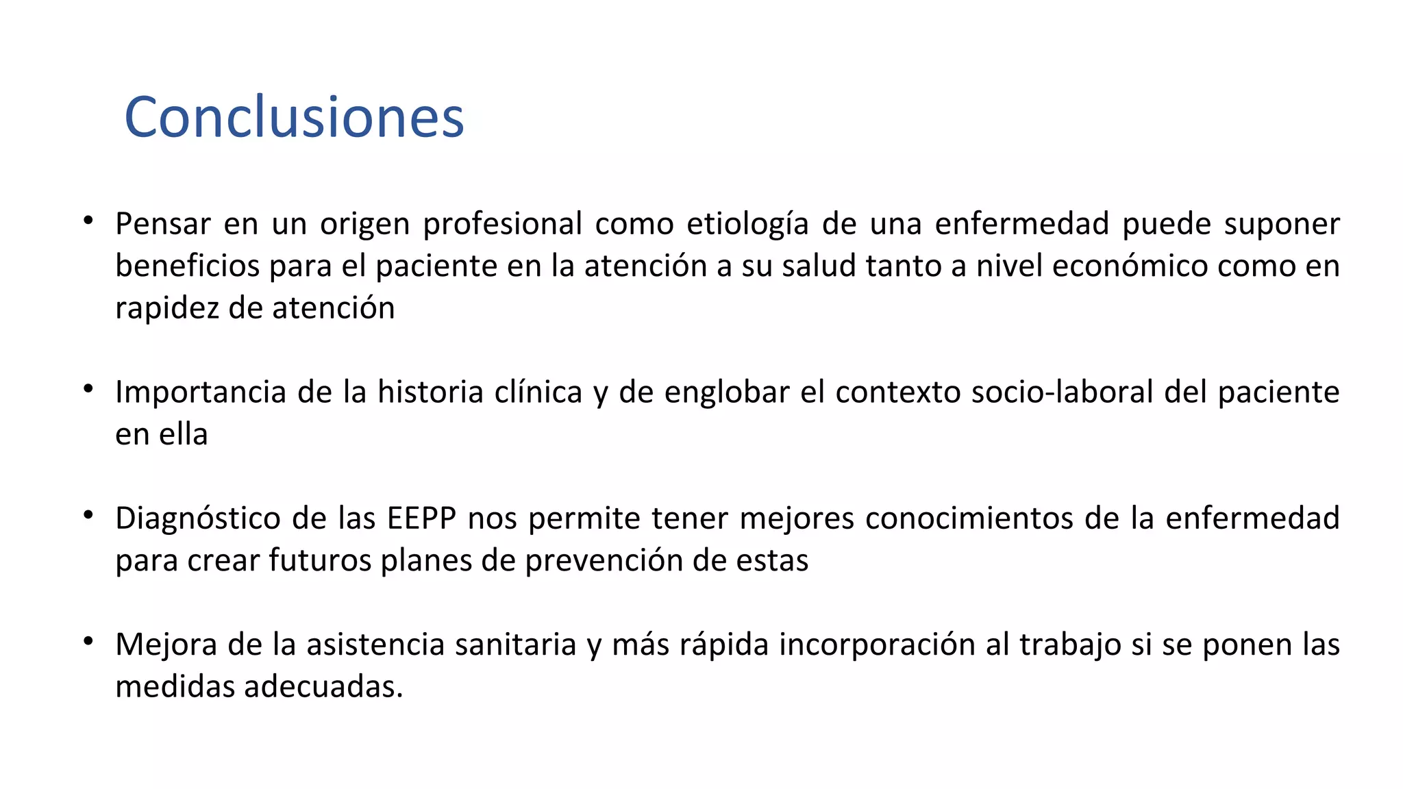 Conclusiones
• Pensar en un origen profesional como etiología de una enfermedad puede suponer
beneficios para el paciente en la atención a su salud tanto a nivel económico como en
rapidez de atención
• Importancia de la historia clínica y de englobar el contexto socio-laboral del paciente
en ella
• Diagnóstico de las EEPP nos permite tener mejores conocimientos de la enfermedad
para crear futuros planes de prevención de estas
• Mejora de la asistencia sanitaria y más rápida incorporación al trabajo si se ponen las
medidas adecuadas.
 