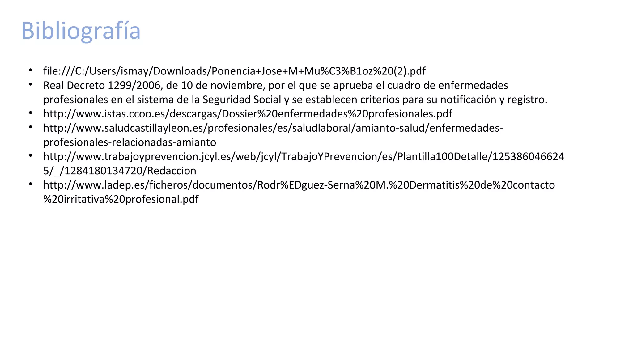 Bibliografía
• file:///C:/Users/ismay/Downloads/Ponencia+Jose+M+Mu%C3%B1oz%20(2).pdf
• Real Decreto 1299/2006, de 10 de noviembre, por el que se aprueba el cuadro de enfermedades
profesionales en el sistema de la Seguridad Social y se establecen criterios para su notificación y registro.
• http://www.istas.ccoo.es/descargas/Dossier%20enfermedades%20profesionales.pdf
• http://www.saludcastillayleon.es/profesionales/es/saludlaboral/amianto-salud/enfermedades-
profesionales-relacionadas-amianto
• http://www.trabajoyprevencion.jcyl.es/web/jcyl/TrabajoYPrevencion/es/Plantilla100Detalle/125386046624
5/_/1284180134720/Redaccion
• http://www.ladep.es/ficheros/documentos/Rodr%EDguez-Serna%20M.%20Dermatitis%20de%20contacto
%20irritativa%20profesional.pdf
 