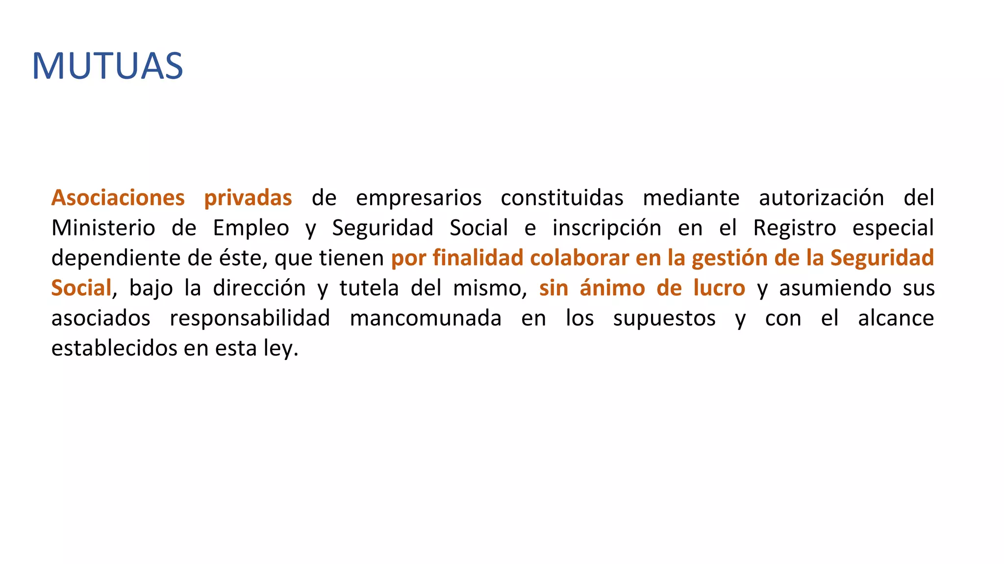 Asociaciones privadas de empresarios constituidas mediante autorización del
Ministerio de Empleo y Seguridad Social e inscripción en el Registro especial
dependiente de éste, que tienen por finalidad colaborar en la gestión de la Seguridad
Social, bajo la dirección y tutela del mismo, sin ánimo de lucro y asumiendo sus
asociados responsabilidad mancomunada en los supuestos y con el alcance
establecidos en esta ley.
MUTUAS
 