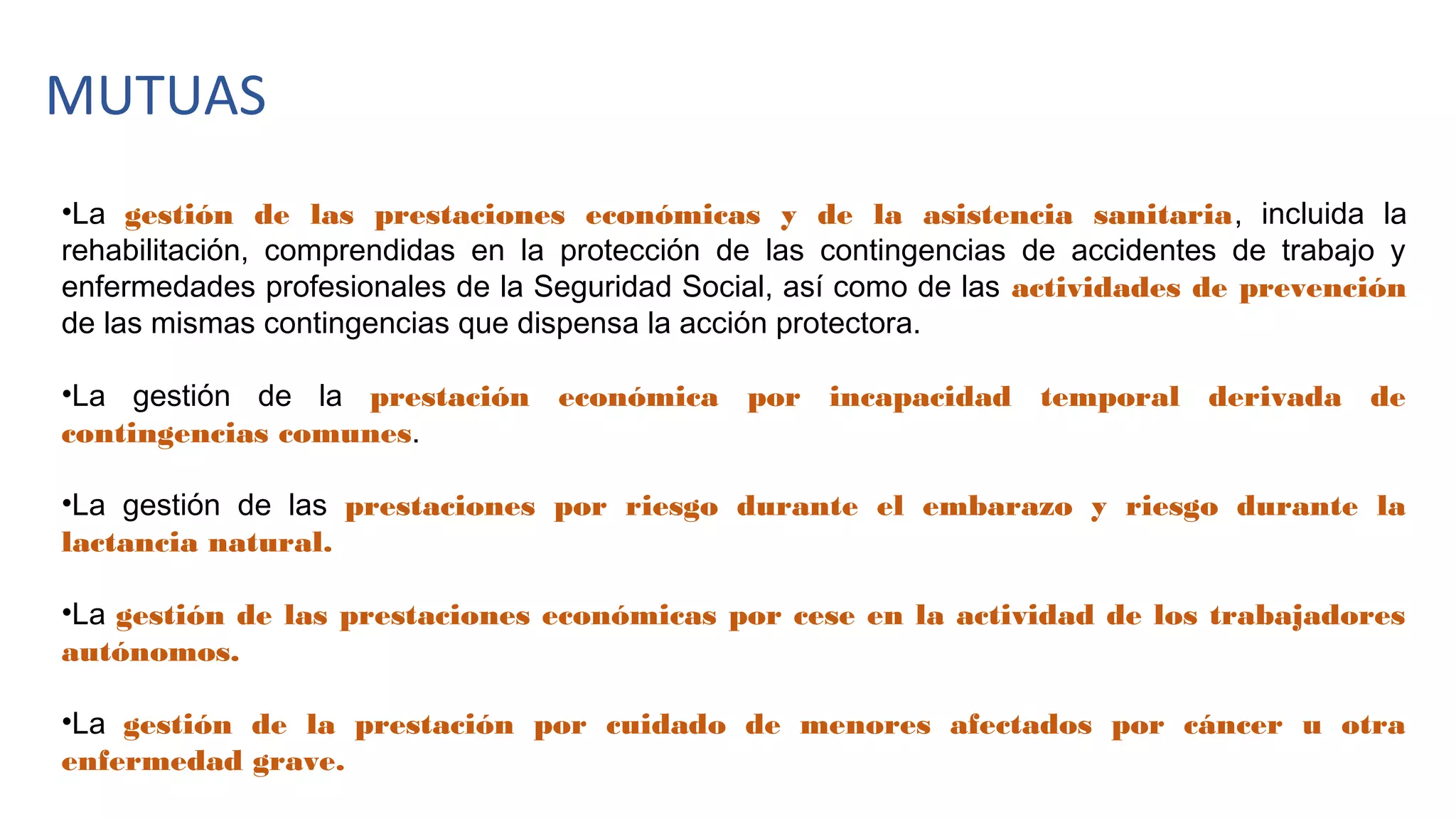 MUTUAS
•La gestión de las prestaciones económicas y de la asistencia sanitaria, incluida la
rehabilitación, comprendidas en la protección de las contingencias de accidentes de trabajo y
enfermedades profesionales de la Seguridad Social, así como de las actividades de prevención
de las mismas contingencias que dispensa la acción protectora.
•La gestión de la prestación económica por incapacidad temporal derivada de
contingencias comunes.
•La gestión de las prestaciones por riesgo durante el embarazo y riesgo durante la
lactancia natural.
•La gestión de las prestaciones económicas por cese en la actividad de los trabajadores
autónomos.
•La gestión de la prestación por cuidado de menores afectados por cáncer u otra
enfermedad grave.
 
