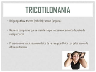 TRICOTILOMANIA
• Del griego thrix, trichos (cabello) y mania (impulso)
• Neurosis compulsiva que se manifiesta por autoarrancamiento de pelos de
cualquier área
• Presentan una placa seudoalopécica de forma geométrica con pelos sanos de
diferente tamaño.

 