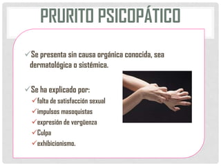 PRURITO PSICOPÁTICO
Se presenta sin causa orgánica conocida, sea
dermatológica o sistémica.
Se ha explicado por:
falta de satisfacción sexual
impulsos masoquistas
expresión de vergüenza
Culpa
exhibicionismo.

 