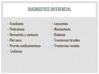 DIAGNOSTICO DIFERENCIAL
• Escabiasis
• Pediculosis
• Dermatitis x contacto
• Piel seca
• Prurito medicamentoso
• Linfomas

• Leucemias
• Mastocitosis
• Diabetes
• Trastornos tiroides
• Trastornos renales

 