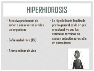 HIPERHIDROSIS
• Excesiva producción de
sudor a uno o varios niveles
del organismo

• Enfermedad rara (1%)
• Afecta calidad de vida

• La hiperhidrosis localizada
por 1o general es de origen
emocional, ya que los
estímulos térmicos no
causan sudación apreciable
en estas áreas.

 