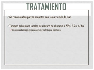 TRATAMIENTO
Se recomiendan polvos secantes con talco y óxido de zinc.
También soluciones locales de cloruro de aluminio a 20%, 2-3 v c/día,
 implican el riesgo de producir dermatitis por contacto.

 