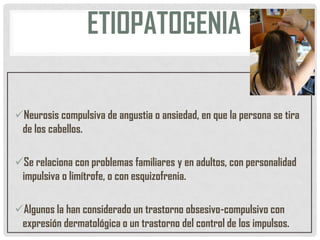 ETIOPATOGENIA
Neurosis compulsiva de angustia o ansiedad, en que la persona se tira
de los cabellos.
Se relaciona con problemas familiares y en adultos, con personalidad
impulsiva o limítrofe, o con esquizofrenia.
Algunos la han considerado un trastorno obsesivo-compulsivo con
expresión dermatológica o un trastorno del control de los impulsos.

 