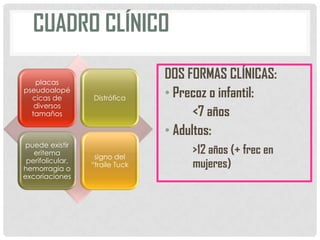 CUADRO CLÍNICO
placas
pseudoalopé
cicas de
diversos
tamaños

Distrófica

puede existir
eritema
perifolicular,
hemorragia o
excoriaciones

signo del
“fraile Tuck

DOS FORMAS CLÍNICAS:
• Precoz o infantil:
<7 años
• Adultos:
>12 años (+ frec en
mujeres)

 