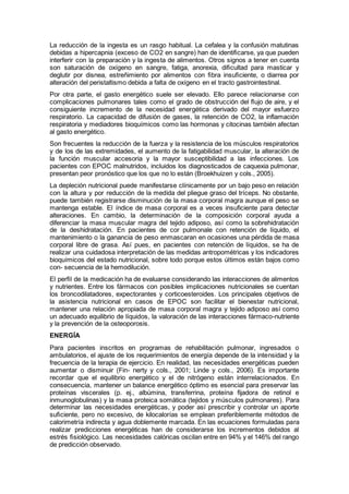La reducción de la ingesta es un rasgo habitual. La cefalea y la confusión matutinas
debidas a hipercapnia (exceso de CO2 en sangre) han de identiﬁcarse, ya que pueden
interferir con la preparación y la ingesta de alimentos. Otros signos a tener en cuenta
son saturación de oxígeno en sangre, fatiga, anorexia, diﬁcultad para masticar y
deglutir por disnea, estreñimiento por alimentos con ﬁbra insuﬁciente, o diarrea por
alteración del peristaltismo debida a falta de oxígeno en el tracto gastrointestinal.
Por otra parte, el gasto energético suele ser elevado. Ello parece relacionarse con
complicaciones pulmonares tales como el grado de obstrucción del ﬂujo de aire, y el
consiguiente incremento de la necesidad energética derivado del mayor esfuerzo
respiratorio. La capacidad de difusión de gases, la retención de CO2, la inflamación
respiratoria y mediadores bioquímicos como las hormonas y citocinas también afectan
al gasto energético.
Son frecuentes la reducción de la fuerza y la resistencia de los músculos respiratorios
y de los de las extremidades, el aumento de la fatigabilidad muscular, la alteración de
la función muscular accesoria y la mayor susceptibilidad a las infecciones. Los
pacientes con EPOC malnutridos, incluidos los diagnosticados de caquexia pulmonar,
presentan peor pronóstico que los que no lo están (Broekhuizen y cols., 2005).
La depleción nutricional puede manifestarse clínicamente por un bajo peso en relación
con la altura y por reducción de la medida del pliegue graso del tríceps. No obstante,
puede también registrarse disminución de la masa corporal magra aunque el peso se
mantenga estable. El índice de masa corporal es a veces insuficiente para detectar
alteraciones. En cambio, la determinación de la composición corporal ayuda a
diferenciar la masa muscular magra del tejido adiposo, así como la sobrehidratación
de la deshidratación. En pacientes de cor pulmonale con retención de líquido, el
mantenimiento o la ganancia de peso enmascaran en ocasiones una pérdida de masa
corporal libre de grasa. Así pues, en pacientes con retención de líquidos, se ha de
realizar una cuidadosa interpretación de las medidas antropométricas y los indicadores
bioquímicos del estado nutricional, sobre todo porque estos últimos están bajos como
con- secuencia de la hemodilución.
El perﬁl de la medicación ha de evaluarse considerando las interacciones de alimentos
y nutrientes. Entre los fármacos con posibles implicaciones nutricionales se cuentan
los broncodilatadores, expectorantes y corticoesteroides. Los principales objetivos de
la asistencia nutricional en casos de EPOC son facilitar el bienestar nutricional,
mantener una relación apropiada de masa corporal magra y tejido adiposo así como
un adecuado equilibrio de líquidos, la valoración de las interacciones fármaco-nutriente
y la prevención de la osteoporosis.
ENERGÍA
Para pacientes inscritos en programas de rehabilitación pulmonar, ingresados o
ambulatorios, el ajuste de los requerimientos de energía depende de la intensidad y la
frecuencia de la terapia de ejercicio. En realidad, las necesidades energéticas pueden
aumentar o disminuir (Fin- nerty y cols., 2001; Linde y cols., 2006). Es importante
recordar que el equilibrio energético y el de nitrógeno están interrelacionados. En
consecuencia, mantener un balance energético óptimo es esencial para preservar las
proteínas viscerales (p. ej., albúmina, transferrina, proteína fijadora de retinol e
inmunoglobulinas) y la masa proteica somática (tejidos y músculos pulmonares). Para
determinar las necesidades energéticas, y poder así prescribir y controlar un aporte
suﬁciente, pero no excesivo, de kilocalorías se emplean preferiblemente métodos de
calorimetría indirecta y agua doblemente marcada. En las ecuaciones formuladas para
realizar predicciones energéticas han de considerarse los incrementos debidos al
estrés ﬁsiológico. Las necesidades calóricas oscilan entre en 94% y el 146% del rango
de predicción observado.
 