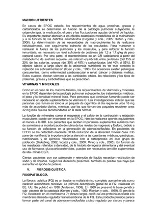 MACRONUTRIENTES
En casos de EPOC estable, los requerimientos de agua, proteínas, grasas y
carbohidratos se determinan en función de la patología pulmonar subyacente, la
oxigenoterapia, la medicación, el peso y las ﬂuctuaciones agudas del nivel de líquidos.
Es importante prestar atención a los efectos colaterales metabólicos de la malnutrición
y a la función de los distintos aminoácidos (Engelen y cols., 2005; Rutten y cols.,
2006). La determinación de las necesidades de macronutrientes ha de realizarse
individualmente, con seguimiento estrecho de los resultados. Para mantener o
restaurar la fuerza de los pulmones y los músculos, y para reforzar la función
inmunitaria, es necesario un nivel suﬁciente de proteínas (de 1,2 a 1,7 g/kg de peso
corporal seco). Por otra parte, el mantenimiento de un CR satisfactorio a partir del
metabolismo de sustrato requiere una relación equilibrada entre proteínas (del 15% al
20% de las calorías, grasas (del 30% al 45%) y carbohidratos (del 40% al 55%). El
objetivo básico a largo plazo de la asistencia nutricional es en este contexto la
repleción sin sobrealimentación (Ryan y cols., 1993). En ocasiones existen patologías
concurrentes, como enfermedad cardiovascular o renal, cáncer o diabetes mellitus.
Estos cuadros afectan siempre a las cantidades totales, las relaciones y los tipos de
proteínas, grasas y carbohidratos que se prescriben.
VITAMINAS Y MINERALES
Como en el caso de los macronutrientes, los requerimientos de vitaminas y minerales
en la EPOC dependen de la patología pulmonar subyacente, los tratamientos médicos,
el peso y la densidad mineral ósea. Para personas que continúan fumando puede ser
necesario un aporte suplementario de vitamina C. Las investigaciones indican que las
personas que fuman en torno a un paquete de cigarrillos al día requieren unos 16 mg
más de ascorbato diarios, mientras que los que fuman dos paquetes requieren unos
32 mg más que los recomendados en la dieta normal.
La función de minerales como el magnesio y el calcio en la contracción y relajación
musculares puede ser importante en la EPOC. Han de realizarse aportes equivalentes
al menos a la IDR. Los pacientes que reciben importantes suplementos nutritivos han
de someterse a monitorización de rutina de los niveles de magnesio y fósforo, debido a
su función de cofactores en la generación de adenosintrifosfato. En pacientes de
EPOC se ha detectado mediante DEXA reducción de la densidad mineral ósea. Ello
pone de maniﬁesto la importancia de la atención a las cuestiones médicas, quirúrgicas,
nutricionales y de ejercicio relacionadas con la osteoporosis en este grupo de
población (Biskobing, 2002; Incalzi y cols., 2000; Mineo y cols., 2005). En función de
los resultados referidos a densidad, de la historia de ingesta alimentaria y del eventual
uso de fármacos glucocorticoesteroides, pueden ser necesarios también suplementos
de vita- minas D y K.
Ciertos pacientes con cor pulmonale y retención de líquido necesitan restricción de
sodio y de líquidos. Según los diuréticos prescritos, también es posible que haya que
aumentar el aporte de potasio.
V. FIBROSIS QUÍSTICA
FISIOPATOLOGÍA
La fibrosis quística (FQ) es un trastorno multisistémico complejo que se hereda como
carácter autonómico recesivo. La primera descripción global de la FQ, realizada en
EE. UU. Se publicó en 1938 (Andersen, 1938). En 1989 se presentó la base genética
sub- yacente de la patología (Kerem y cols., 1989; Riordan y cols., 1989). El gen de la
FQ, localizado en el cromosoma 7q (brazo largo), codiﬁ ca una proteína asociada a la
membrana llamada regulador transmembrana de la FQ. Este producto proteico parece
formar parte del canal de adenosinmonofosfato cíclico regulado por cloruro y parece
 