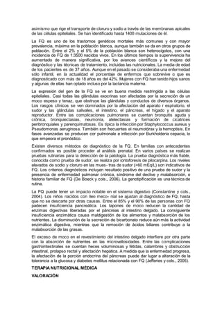 asimismo que rige el transporte de cloruro y sodio a través de las membranas apicales
de las células epiteliales. Se han identiﬁcado hasta 1400 mutaciones de él.
La FQ es uno de los trastornos genéticos mortales más comunes y con mayor
prevalencia, máxima en la población blanca, aunque también se da en otros grupos de
población. Entre el 2% y el 5% de la población blanca son heterocigotos, con una
incidencia de FQ de 1:3500 nacidos vivos. En los últimos tiempos la supervivencia ha
aumentado de manera signiﬁcativa, por los avances cientíﬁcos y la mejora del
diagnóstico y las técnicas de tratamiento, incluidas las nutricionales. La media de edad
de los pacientes es de 37 años. Aunque en el pasado se consideraba una enfermedad
sólo infantil, en la actualidad el porcentaje de enfermos que sobrevive o que es
diagnosticado con más de 18 años es del 42%. Mujeres con FQ han tenido hijos sanos
y algunas de ellas han optado incluso por la lactancia materna.
La expresión del gen de la FQ se ve en buena medida restringida a las células
epiteliales. Casi todas las glándulas exocrinas son afectadas por la secreción de un
moco espeso y tenaz, que obstruye las glándulas y conductos de diversos órganos.
Los rasgos clínicos se ven dominados por la afectación del aparato r espiratorio, el
sudor y las glándulas salivales, el intestino, el páncreas, el hígado y el aparato
reproductor. Entre las complicaciones pulmonares se cuentan bronquitis aguda y
crónica, bronquiectasias, neumonía, atelectasias y formación de cicatrices
peribronquiales y parenquimatosas. Es típica la infección por Staphylococcus aureus y
Pseudomonas aeruginosa. También son frecuentes el neumotórax y la hemoptisis. En
fases avanzadas se producen cor pulmonale e infección por Burkholderia cepacia, lo
que empeora el pronóstico.
Existen diversos métodos de diagnóstico de la FQ. En familias con antecedentes
conﬁrmados es posible proceder al análisis prenatal. En varios países se realizan
pruebas rutinarias para la detección de la patología. La prueba diagnóstica más ﬁable,
conocida como prueba de sudor, se realiza por iontoforesis de pilocarpina. Los niveles
elevados de sodio y cloruro en las mues- tras de sudor (>60 mEq/L) son indicativos de
FQ. Los criterios diagnósticos incluyen resultado positivo de una prueba de sudor y la
presencia de enfermedad pulmonar crónica, síndrome del declive y malabsorción, o
historia familiar de FQ (De Boeck y cols., 2006). La genotipiﬁcación es una técnica de
rutina.
La FQ puede tener un impacto notable en el sistema digestivo (Constantine y cols.,
2004). Los niños nacidos con íleo meco- nial se ajustan al diagnóstico de FQ, hasta
que no se descarte por otras causas. Entre el 85% y el 90% de las personas con FQ
padecen insuﬁciencia pancreática. Los tapones de moco reducen la cantidad de
enzimas digestivas liberadas por el páncreas al intestino delgado. La consiguiente
insuﬁciencia enzimática causa maldigestión de los alimentos y malabsorción de los
nutrientes. La disminución de la secreción de bicarbonato reduce aún más la actividad
enzimática digestiva, mientras que la remoción de ácidos biliares contribuye a la
malabsorción de las grasas.
El exceso de moco en el revestimiento del intestino delgado interﬁere por otra parte
con la absorción de nutrientes en las microvellosidades. Entre las complicaciones
gastrointestinales se cuentan heces voluminosas y fétidas, calambres y obstrucción
intestinal, prolapso rectal y afectación hepática. A medida que la enfermedad progresa,
la afectación de la porción endocrina del páncreas puede dar lugar a alteración de la
tolerancia a la glucosa y diabetes mellitus relacionada con FQ (Jefferies y cols., 2005).
TERAPIA NUTRICIONAL MÉDICA
VALORACIÓN
 