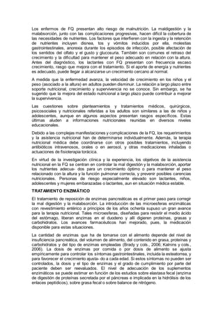Los enfermos de FQ presentan alto riesgo de malnutrición. La maldigestión y la
malabsorción, junto con las complicaciones progresivas, hacen difícil la cobertura de
las necesidades de nutrientes. Los factores que interﬁeren con la ingesta y la retención
de nutrientes incluyen disnea, tos y vómitos inducidos por ella, molestias
gastrointestinales, anorexia durante los episodios de infección, posible afectación de
los sentidos del olfato y el gusto y glucosuria. También son comunes el retraso del
crecimiento y la diﬁcultad para mantener el peso adecuado en relación con la altura.
Antes del diagnóstico, los lactantes con FQ presentan con frecuencia escaso
crecimiento, rasgo que mejora con el tratamiento. Si el aporte de energía y nutrientes
es adecuado, puede llegar a alcanzarse un crecimiento cercano al normal.
A medida que la enfermedad avanza, la velocidad de crecimiento en los niños y el
peso (asociado a la altura) en adultos pueden disminuir. La relación a largo plazo entre
soporte nutricional, crecimiento y supervivencia no se conoce. Sin embargo, se ha
sugerido que la mejora del estado nutricional a largo plazo puede contribuir a mejorar
la supervivencia.
Las cuestiones sobre planteamientos y tratamientos médicos, quirúrgicos,
psicosociales y nutricionales referidas a los adultos son similares a las de niños y
adolescentes, aunque en algunos aspectos presentan rasgos especíﬁcos. Estas
últimas aluden a informaciones nutricionales reunidas en diversos niveles
educacionales.
Debido a las complejas manifestaciones y complicaciones de la FQ, los requerimientos
y la asistencia nutricional han de determinarse individualmente. Además, la terapia
nutricional médica debe coordinarse con otros posibles tratamientos, incluyendo
antibióticos intravenosos, orales o en aerosol, y otras medicaciones inhaladas o
actuaciones de ﬁsioterapia torácica.
En virtud de la investigación clínica y la experiencia, los objetivos de la asistencia
nutricional en la FQ se centran en controlar la mal digestión y la malabsorción, aportar
los nutrientes adecua- dos para un crecimiento óptimo o para mantener el peso
relacionado con la altura y la función pulmonar correcta, y prevenir posibles carencias
nutricionales. Personas de riesgo especialmente elevado son lactantes, niños,
adolescentes y mujeres embarazadas o lactantes, aun en situación médica estable.
TRATAMIENTO ENZIMÁTICO
El tratamiento de reposición de enzimas pancreáticas es el primer paso para corregir
la mal digestión y la malabsorción. La introducción de las microesferas enzimáticas
con revestimiento entérico a principios de los años ochenta supuso un gran avance
para la terapia nutricional. Tales microesferas, diseñadas para resistir el medio ácido
del estómago, liberan enzimas en el duodeno y allí digieren proteínas, grasas y
carbohidratos. Los avances farmacéuticos han mejorado, pues, la medicación
disponible para estas situaciones.
La cantidad de enzimas que ha de tomarse con el alimento depende del nivel de
insuficiencia pancreática, del volumen de alimento, del contenido en grasa, proteínas y
carbohidratos y del tipo de enzimas empleadas (Brady y cols., 2006; Kalnins y cols.,
2006). La dosis de enzimas por comida o por dosis de alimento se ajusta
empíricamente para controlar los síntomas gastrointestinales, incluida la esteatorrea, y
para favorecer el crecimiento ajusta- do a cada edad. Si estos síntomas no pueden ser
controlados, la dosis y el tipo de enzimas y el grado de cumplimiento por parte del
paciente deben ser reevaluados. El nivel de adecuación de los suplementos
enzimáticos se puede estimar en función de los estudios sobre elastasa fecal (enzima
de digestión de proteínas secretada por el páncreas e implicada en la hidrólisis de los
enlaces peptídicos), sobre grasa fecal o sobre balance de nitrógeno.
 