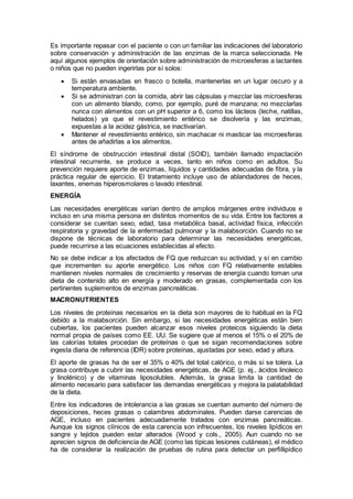 Es importante repasar con el paciente o con un familiar las indicaciones del laboratorio
sobre conservación y administración de las enzimas de la marca seleccionada. He
aquí algunos ejemplos de orientación sobre administración de microesferas a lactantes
o niños que no pueden ingerirlas por sí solos:
 Si están envasadas en frasco o botella, mantenerlas en un lugar oscuro y a
temperatura ambiente.
 Si se administran con la comida, abrir las cápsulas y mezclar las microesferas
con un alimento blando, como, por ejemplo, puré de manzana; no mezclarlas
nunca con alimentos con un pH superior a 6, como los lácteos (leche, natillas,
helados) ya que el revestimiento entérico se disolvería y las enzimas,
expuestas a la acidez gástrica, se inactivarían.
 Mantener el revestimiento entérico, sin machacar ni masticar las microesferas
antes de añadirlas a los alimentos.
El síndrome de obstrucción intestinal distal (SOID), también llamado impactación
intestinal recurrente, se produce a veces, tanto en niños como en adultos. Su
prevención requiere aporte de enzimas, líquidos y cantidades adecuadas de ﬁbra, y la
práctica regular de ejercicio. El tratamiento incluye uso de ablandadores de heces,
laxantes, enemas hiperosmolares o lavado intestinal.
ENERGÍA
Las necesidades energéticas varían dentro de amplios márgenes entre individuos e
incluso en una misma persona en distintos momentos de su vida. Entre los factores a
considerar se cuentan sexo, edad, tasa metabólica basal, actividad física, infección
respiratoria y gravedad de la enfermedad pulmonar y la malabsorción. Cuando no se
dispone de técnicas de laboratorio para determinar las necesidades energéticas,
puede recurrirse a las ecuaciones establecidas al efecto.
No se debe indicar a los afectados de FQ que reduzcan su actividad, y sí en cambio
que incrementen su aporte energético. Los niños con FQ relativamente estables
mantienen niveles normales de crecimiento y reservas de energía cuando toman una
dieta de contenido alto en energía y moderado en grasas, complementada con los
pertinentes suplementos de enzimas pancreáticas.
MACRONUTRIENTES
Los niveles de proteínas necesarios en la dieta son mayores de lo habitual en la FQ
debido a la malabsorción. Sin embargo, si las necesidades energéticas están bien
cubiertas, los pacientes pueden alcanzar esos niveles proteicos siguiendo la dieta
normal propia de países como EE. UU. Se sugiere que al menos el 15% o el 20% de
las calorías totales procedan de proteínas o que se sigan recomendaciones sobre
ingesta diaria de referencia (IDR) sobre proteínas, ajustadas por sexo, edad y altura.
El aporte de grasas ha de ser el 35% o 40% del total calórico, o más si se tolera. La
grasa contribuye a cubrir las necesidades energéticas, de AGE (p. ej., ácidos linoleico
y linolénico) y de vitaminas liposolubles. Además, la grasa limita la cantidad de
alimento necesario para satisfacer las demandas energéticas y mejora la palatabilidad
de la dieta.
Entre los indicadores de intolerancia a las grasas se cuentan aumento del número de
deposiciones, heces grasas o calambres abdominales. Pueden darse carencias de
AGE, incluso en pacientes adecuadamente tratados con enzimas pancreáticas.
Aunque los signos clínicos de esta carencia son infrecuentes, los niveles lipídicos en
sangre y tejidos pueden estar alterados (Wood y cols., 2005). Aun cuando no se
aprecien signos de deﬁciencia de AGE (como las típicas lesiones cutáneas), el médico
ha de considerar la realización de pruebas de rutina para detectar un perﬁllipídico
 
