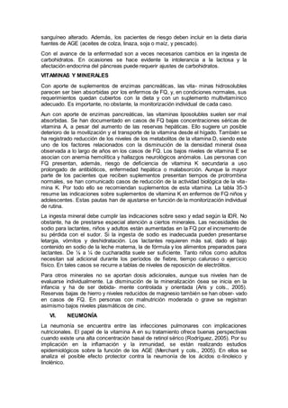 sanguíneo alterado. Además, los pacientes de riesgo deben incluir en la dieta diaria
fuentes de AGE (aceites de colza, linaza, soja o maíz, y pescado).
Con el avance de la enfermedad son a veces necesarios cambios en la ingesta de
carbohidratos. En ocasiones se hace evidente la intolerancia a la lactosa y la
afectación endocrina del páncreas puede requerir ajustes de carbohidratos.
VITAMINAS Y MINERALES
Con aporte de suplementos de enzimas pancreáticas, las vita- minas hidrosolubles
parecen ser bien absorbidas por los enfermos de FQ, y, en condiciones normales, sus
requerimientos quedan cubiertos con la dieta y con un suplemento multivitamínico
adecuado. Es importante, no obstante, la monitorización individual de cada caso.
Aun con aporte de enzimas pancreáticas, las vitaminas liposolubles suelen ser mal
absorbidas. Se han documentado en casos de FQ bajas concentraciones séricas de
vitamina A, a pesar del aumento de las reservas hepáticas. Ello sugiere un posible
deterioro de la movilización y el transporte de la vitamina desde el hígado. También se
ha registrado reducción de los niveles de los metabolitos de la vitamina D, siendo este
uno de los factores relacionados con la disminución de la densidad mineral ósea
observada a lo largo de años en los casos de FQ. Los bajos niveles de vitamina E se
asocian con anemia hemolítica y hallazgos neurológicos anómalos. Las personas con
FQ presentan, además, riesgo de deﬁciencia de vitamina K secundaria a uso
prolongado de antibióticos, enfermedad hepática o malabsorción. Aunque la mayor
parte de los pacientes que reciben suplementos presentan tiempos de protrombina
normales, se han comunicado casos de reducción de la actividad biológica de la vita-
mina K. Por todo ello se recomiendan suplementos de esta vitamina. La tabla 35-3
resume las indicaciones sobre suplementos de vitamina K en enfermos de FQ niños y
adolescentes. Estas pautas han de ajustarse en función de la monitorización individual
de rutina.
La ingesta mineral debe cumplir las indicaciones sobre sexo y edad según la IDR. No
obstante, ha de prestarse especial atención a ciertos minerales. Las necesidades de
sodio para lactantes, niños y adultos están aumentadas en la FQ por el incremento de
su pérdida con el sudor. Si la ingesta de sodio es inadecuada pueden presentarse
letargia, vómitos y deshidratación. Los lactantes requieren más sal, dado el bajo
contenido en sodio de la leche materna, la de fórmula y los alimentos preparados para
lactantes. De ⅛ a ¼ de cucharadita suele ser suﬁciente. Tanto niños como adultos
necesitan sal adicional durante los períodos de ﬁebre, tiempo caluroso o ejercicio
físico. En tales casos se recurre a tablas de niveles de reposición de electrólitos.
Para otros minerales no se aportan dosis adicionales, aunque sus niveles han de
evaluarse individualmente. La disminución de la mineralización ósea se inicia en la
infancia y ha de ser debida- mente controlada y orientada (Aris y cols., 2005).
Reservas bajas de hierro y niveles reducidos de magnesio también se han obser- vado
en casos de FQ. En personas con malnutrición moderada o grave se registran
asimismo bajos niveles plasmáticos de cinc.
VI. NEUMONÍA
La neumonía se encuentra entre las infecciones pulmonares con implicaciones
nutricionales. El papel de la vitamina A en su tratamiento ofrece buenas perspectivas
cuando existe una alta concentración basal de retinol sérico (Rodríguez, 2005). Por su
implicación en la inﬂamación y la inmunidad, se están realizando estudios
epidemiológicos sobre la función de los AGE (Merchant y cols., 2005). En ellos se
analiza el posible efecto protector contra la neumonía de los ácidos α-linoleico y
linolénico.
 