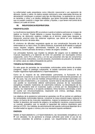 La enfermedad suele presentarse como infección nosocomial o por aspiración de
alimento, líquido o saliva. Un óptimo estado nutricional y unas adecuadas técnicas de
alimentación contribuyen a prevenir este tipo de infecciones. La aspiración es común
en lactantes y niños y en adultos debilitados, que tienen frecuentes ataques de tos,
que no pueden masticar o tragar bien sólidos y líquidos, o que tienen mal control de la
cabeza y el cuello al comer.
VII. INSUFICIENCIARESPIRATORIA
FISIOPATOLOGÍA
La insuﬁciencia respiratoria (IR) se produce cuando el sistema pulmonar es incapaz de
realizar su función. Puede deberse a causas traumáticas, quirúrgicas o médicas.
Síndrome de disfunción orgánica múltiple es el término usado para designar la
interacción anormal entre los sistemas orgánicos, que deriva en una implacable
pérdida de función de todos ellos.
El síndrome de dificultad respiratoria aguda es una complicación frecuente de la
enfermedad en su fase crítica. En última instancia, el paciente de IR debida a cualquier
causa requiere oxígeno, administrado mediante una cánula o por ventilación
mecánica, durante períodos de tiempo y niveles de oxígeno variables.
Los principales factores que impiden la retirada del oxígeno son la debilidad del
músculo respiratorio y la retención de CO2. En pacientes con neumopatía crónica
subyacente, como FQ o enﬁsema, y en los que presentan otro tipo de compromiso
clínico como los malnutridos, o en los ancianos, el pronóstico es precario. No obstante,
en ciertos casos es viable el trasplante de pulmón.
TERAPIA NUTRICIONAL MÉDICA
En este grupo de pacientes las necesidades nutricionales varían dentro de amplios
márgenes, según la patología subyacente, el estado nutricional previo y la edad.
Pueden registrarse hipercatabolismo o hipermetabolismo.
Como en la mayoría de las enfermedades pulmonares, la ﬂuctuación de la
composición corporal es un punto clave para la evaluación nutricional de pacientes con
IR. Así pues, hay una serie de medidas antropométricas que resultan esenciales a lo
largo de todo el tratamiento y, en ocasiones, durante toda la vida del paciente. Cuando
sea posible se recomienda obtener estimaciones precisas de las necesidades
energéticas mediante mediciones de calorimetría indirecta. La interpretación de los
datos de laboratorio está en ocasiones sujeta a errores por los desequilibrios de
líquidos, los tratamientos o el soporte ventilatorio. Otros factores nutricionales a tener
en cuenta son inmunocompetencia, respiración oral crónica, aerofagia, disnea,
tolerancia al ejercicio y depresión.
Los objetivos de la asistencia nutricional en pacientes con IR se centran en satisfacer
las necesidades nutricionales básicas, conservar la masa corporal magra, restaurar la
masa y la fuerza de los músculos respiratorios, mejorar la resistencia a la infección y
facilitar el abandono del soporte de oxígeno y la ventilación mecánica, proporcionando
un sustrato energético que no exceda la capacidad del sistema respiratorio para
eliminar el CO2. Los métodos de administración del soporte nutricional dependen de si
la enfermedad es aguda o crónica y de si es necesario soporte ventilatorio
ENERGÍA
Debido al hipercatabolismo y el hipermetabolismo, las necesidades energéticas en la
IR son elevadas: ha de aportarse la energía suﬁciente para evitar el uso de las
reservas corporales de proteínas y grasas. Los requerimientos de energía son
 