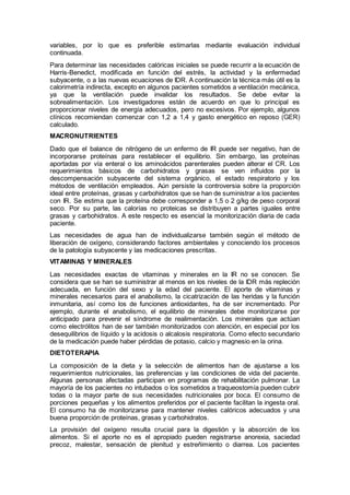 variables, por lo que es preferible estimarlas mediante evaluación individual
continuada.
Para determinar las necesidades calóricas iniciales se puede recurrir a la ecuación de
Harris-Benedict, modiﬁcada en función del estrés, la actividad y la enfermedad
subyacente, o a las nuevas ecuaciones de IDR. A continuación la técnica más útil es la
calorimetría indirecta, excepto en algunos pacientes sometidos a ventilación mecánica,
ya que la ventilación puede invalidar los resultados. Se debe evitar la
sobrealimentación. Los investigadores están de acuerdo en que lo principal es
proporcionar niveles de energía adecuados, pero no excesivos. Por ejemplo, algunos
clínicos recomiendan comenzar con 1,2 a 1,4 y gasto energético en reposo (GER)
calculado.
MACRONUTRIENTES
Dado que el balance de nitrógeno de un enfermo de IR puede ser negativo, han de
incorporarse proteínas para restablecer el equilibrio. Sin embargo, las proteínas
aportadas por vía enteral o los aminoácidos parenterales pueden alterar el CR. Los
requerimientos básicos de carbohidratos y grasas se ven inﬂuidos por la
descompensación subyacente del sistema orgánico, el estado respiratorio y los
métodos de ventilación empleados. Aún persiste la controversia sobre la proporción
ideal entre proteínas, grasas y carbohidratos que se han de suministrar a los pacientes
con IR. Se estima que la proteína debe corresponder a 1,5 o 2 g/kg de peso corporal
seco. Por su parte, las calorías no proteicas se distribuyen a partes iguales entre
grasas y carbohidratos. A este respecto es esencial la monitorización diaria de cada
paciente.
Las necesidades de agua han de individualizarse también según el método de
liberación de oxígeno, considerando factores ambientales y conociendo los procesos
de la patología subyacente y las medicaciones prescritas.
VITAMINAS Y MINERALES
Las necesidades exactas de vitaminas y minerales en la IR no se conocen. Se
considera que se han se suministrar al menos en los niveles de la IDR más repleción
adecuada, en función del sexo y la edad del paciente. El aporte de vitaminas y
minerales necesarios para el anabolismo, la cicatrización de las heridas y la función
inmunitaria, así como los de funciones antioxidantes, ha de ser incrementado. Por
ejemplo, durante el anabolismo, el equilibrio de minerales debe monitorizarse por
anticipado para prevenir el síndrome de realimentación. Los minerales que actúan
como electrólitos han de ser también monitorizados con atención, en especial por los
desequilibrios de líquido y la acidosis o alcalosis respiratoria. Como efecto secundario
de la medicación puede haber pérdidas de potasio, calcio y magnesio en la orina.
DIETOTERAPIA
La composición de la dieta y la selección de alimentos han de ajustarse a los
requerimientos nutricionales, las preferencias y las condiciones de vida del paciente.
Algunas personas afectadas participan en programas de rehabilitación pulmonar. La
mayoría de los pacientes no intubados o los sometidos a traqueostomía pueden cubrir
todas o la mayor parte de sus necesidades nutricionales por boca. El consumo de
porciones pequeñas y los alimentos preferidos por el paciente facilitan la ingesta oral.
El consumo ha de monitorizarse para mantener niveles calóricos adecuados y una
buena proporción de proteínas, grasas y carbohidratos.
La provisión del oxígeno resulta crucial para la digestión y la absorción de los
alimentos. Si el aporte no es el apropiado pueden registrarse anorexia, saciedad
precoz, malestar, sensación de plenitud y estreñimiento o diarrea. Los pacientes
 