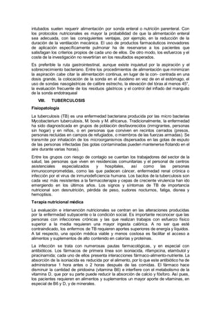 intubados suelen requerir alimentación por sonda enteral o nutrición parenteral. Con
los protocolos nutricionales es mayor la probabilidad de que la alimentación enteral
sea adecuada, con las consiguientes ventajas, por ejemplo, en la reducción de la
duración de la ventilación mecánica. El uso de productos farmacéuticos innovadores
de aplicación especíﬁcamente pulmonar ha de reservarse a los pacientes que
satisfagan los criterios propios de cada uno de ellos. De otro modo, los esfuerzos y el
coste de la investigación no revertirían en los resultados esperados.
Es preferible la ruta gastrointestinal, aunque existe inquietud por la aspiración y el
sobrecrecimiento bacteriano. Entre los procedimientos de alimentación que minimizan
la aspiración cabe citar la alimentación continua, en lugar de la con- centrada en una
dosis grande, la colocación de la sonda en el duodeno en vez de en el estómago, el
uso de sondas nasogástricas de calibre estrecho, la elevación del tórax al menos 45°,
la evaluación frecuente de los residuos gástricos y el control del inﬂado del manguito
de la sonda endotraqueal
VIII. TUBERCULOSIS
Fisiopatología
La tuberculosis (TB) es una enfermedad bacteriana producida por las micro bacterias
Mycobacterium tuberculosis, M. bovis y M. africanus. Tradicionalmente, la enfermedad
ha sido diagnosticada en grupos de población desfavorecidos (inmigrantes, personas
sin hogar) y en niños, o en personas que conviven en recintos cerrados (presos,
personas recluidas en campos de refugiados, o miembros de las fuerzas armadas). Se
transmite por inhalación de los microorganismos dispersados en las gotas de esputo
de las personas infectadas (las gotas contaminadas pueden mantenerse ﬂotando en el
aire durante varias horas).
Entre los grupos con riesgo de contagio se cuentan los trabajadores del sector de la
salud, las personas que viven en residencias comunitarias y el personal de centros
asistenciales especializados y hospitales, así como las personas
inmunocomprometidas, como las que padecen cáncer, enfermedad renal crónica o
infección por el virus de inmunodeﬁciencia humana. Los bacilos de la tuberculosis son
cada vez más resistentes a la farmacoterapia y cepas de creciente virulencia han ido
emergiendo en los últimos años. Los signos y síntomas de TB de importancia
nutricional son desnutrición, pérdida de peso, sudores nocturnos, fatiga, disnea y
hemoptisis.
Terapia nutricional médica
La evaluación e intervención nutricionales se centran en las alteraciones producidas
por la enfermedad subyacente o la condición social. Es importante reconocer que las
personas con infecciones crónicas y las que realizan trabajos con esfuerzo físico
superior a la media requieren una mayor ingesta calórica. A no ser que esté
contraindicado, los enfermos de TB requieren aportes superiores de energía y líquidos.
A tal respecto, una opción médica viable y menos costosa es facilitar el acceso a
alimentos y suplementos de alto contenido en calorías y proteínas.
La infección se trata con numerosas pautas farmacológicas, y en especial con
antibióticos. Los fármacos de primera línea son isoniacida, rifampicina, etambutol y
piracinamida; cada uno de ellos presenta interacciones fármaco-alimento-nutriente. La
absorción de la isoniacida es reducida por el alimento, por lo que este antibiótico ha de
administrarse 1 hora antes o 2 horas después de las comidas. El fármaco hace
disminuir la cantidad de piridoxina (vitamina B6) e interﬁere con el metabolismo de la
vitamina D, que por su parte puede reducir la absorción de calcio y fósforo. Así pues,
los pacientes requieren en alimentos y suplementos un mayor aporte de vitaminas, en
especial de B6 y D, y de minerales.
 