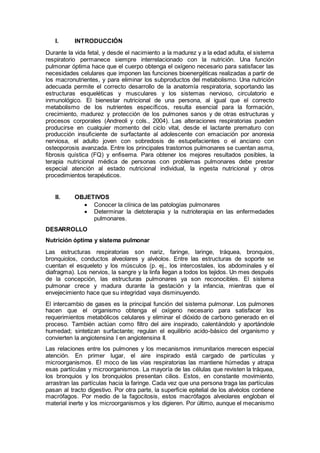 I. INTRODUCCIÓN
Durante la vida fetal, y desde el nacimiento a la madurez y a la edad adulta, el sistema
respiratorio permanece siempre interrelacionado con la nutrición. Una función
pulmonar óptima hace que el cuerpo obtenga el oxígeno necesario para satisfacer las
necesidades celulares que imponen las funciones bioenergéticas realizadas a partir de
los macronutrientes, y para eliminar los subproductos del metabolismo. Una nutrición
adecuada permite el correcto desarrollo de la anatomía respiratoria, soportando las
estructuras esqueléticas y musculares y los sistemas nervioso, circulatorio e
inmunológico. El bienestar nutricional de una persona, al igual que el correcto
metabolismo de los nutrientes especíﬁcos, resulta esencial para la formación,
crecimiento, madurez y protección de los pulmones sanos y de otras estructuras y
procesos corporales (Andreoli y cols., 2004). Las alteraciones respiratorias pueden
producirse en cualquier momento del ciclo vital, desde el lactante prematuro con
producción insuﬁciente de surfactante al adolescente con emaciación por anorexia
nerviosa, el adulto joven con sobredosis de estupefacientes o el anciano con
osteoporosis avanzada. Entre los principales trastornos pulmonares se cuentan asma,
ﬁbrosis quística (FQ) y enﬁsema. Para obtener los mejores resultados posibles, la
terapia nutricional médica de personas con problemas pulmonares debe prestar
especial atención al estado nutricional individual, la ingesta nutricional y otros
procedimientos terapéuticos.
II. OBJETIVOS
 Conocer la clínica de las patologías pulmonares
 Determinar la dietoterapia y la nutrioterapia en las enfermedades
pulmonares.
DESARROLLO
Nutrición óptima y sistema pulmonar
Las estructuras respiratorias son nariz, faringe, laringe, tráquea, bronquios,
bronquiolos, conductos alveolares y alvéolos. Entre las estructuras de soporte se
cuentan el esqueleto y los músculos (p. ej., los intercostales, los abdominales y el
diafragma). Los nervios, la sangre y la linfa llegan a todos los tejidos. Un mes después
de la concepción, las estructuras pulmonares ya son reconocibles. El sistema
pulmonar crece y madura durante la gestación y la infancia, mientras que el
envejecimiento hace que su integridad vaya disminuyendo.
El intercambio de gases es la principal función del sistema pulmonar. Los pulmones
hacen que el organismo obtenga el oxígeno necesario para satisfacer los
requerimientos metabólicos celulares y eliminar el dióxido de carbono generado en el
proceso. También actúan como filtro del aire inspirado, calentándolo y aportándole
humedad; sintetizan surfactante; regulan el equilibrio acido-básico del organismo y
convierten la angiotensina I en angiotensina II.
Las relaciones entre los pulmones y los mecanismos inmunitarios merecen especial
atención. En primer lugar, el aire inspirado está cargado de partículas y
microorganismos. El moco de las vías respiratorias las mantiene húmedas y atrapa
esas partículas y microorganismos. La mayoría de las células que revisten la tráquea,
los bronquios y los bronquiolos presentan cilios. Estos, en constante movimiento,
arrastran las partículas hacia la faringe. Cada vez que una persona traga las partículas
pasan al tracto digestivo. Por otra parte, la superﬁcie epitelial de los alvéolos contiene
macrófagos. Por medio de la fagocitosis, estos macrófagos alveolares engloban el
material inerte y los microorganismos y los digieren. Por último, aunque el mecanismo
 