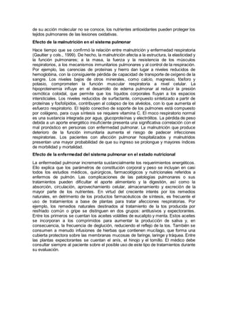 de su acción molecular no se conoce, los nutrientes antioxidantes pueden proteger los
tejidos pulmonares de las lesiones oxidativas.
Efecto de la malnutrición en el sistema pulmonar
Hace tiempo que se conﬁrmó la relación entre malnutrición y enfermedad respiratoria
(Gaultier y cols., 1999). De hecho, la malnutrición afecta a la estructura, la elasticidad y
la función pulmonares; a la masa, la fuerza y la resistencia de los músculos
respiratorios, a los mecanismos inmunitarios pulmonares y al control de la respiración.
Por ejemplo, las carencias de proteínas y hierro dan lugar a niveles reducidos de
hemoglobina, con la consiguiente pérdida de capacidad de transporte de oxígeno de la
sangre. Los niveles bajos de otros minerales, como calcio, magnesio, fósforo y
potasio, comprometen la función muscular respiratoria a nivel celular. La
hipoproteinemia inﬂuye en el desarrollo de edema pulmonar al reducir la presión
osmótica coloidal, que permite que los líquidos corporales ﬂuyan a los espacios
intersticiales. Los niveles reducidos de surfactante, compuesto sintetizado a partir de
proteínas y fosfolípidos, contribuyen al colapso de los alvéolos, con lo que aumenta el
esfuerzo respiratorio. El tejido conectivo de soporte de los pulmones está compuesto
por colágeno, para cuya síntesis se requiere vitamina C. El moco respiratorio normal
es una sustancia integrada por agua, glucoproteínas y electrólitos. La pérdida de peso
debida a un aporte energético insuﬁciente presenta una significativa correlación con el
mal pronóstico en personas con enfermedad pulmonar. La malnutrición que produce
deterioro de la función inmunitaria aumenta el riesgo de padecer infecciones
respiratorias. Los pacientes con afección pulmonar hospitalizados y malnutridos
presentan una mayor probabilidad de que su ingreso se prolongue y mayores índices
de morbilidad y mortalidad.
Efecto de la enfermedad del sistema pulmonar en el estado nutricional
La enfermedad pulmonar incrementa sustancialmente los requerimientos energéticos.
Ello explica que los parámetros de constitución corporal y peso se incluyan en casi
todos los estudios médicos, quirúrgicos, farmacológicos y nutricionales referidos a
enfermos de pulmón. Las complicaciones de las patologías pulmonares o sus
tratamientos pueden diﬁcultar el aporte alimentario y la digestión, así como la
absorción, circulación, aprovechamiento celular, almacenamiento y excreción de la
mayor parte de los nutrientes. En virtud del creciente interés por los remedios
naturales, en detrimento de los productos farmacéuticos de síntesis, es frecuente el
uso de tratamientos a base de plantas para tratar afecciones respiratorias. Por
ejemplo, los remedios naturales destinados al tratamiento de la tos producida por
resfriado común o gripe se distinguen en dos grupos: antitusivos y expectorantes.
Entre los primeros se cuentan los aceites volátiles de eucalipto y menta. Estos aceites
se incorporan a los comprimidos para aumentar la producción de saliva y, en
consecuencia, la frecuencia de deglución, reduciendo el reflejo de la tos. También se
consumen a menudo infusiones de hierbas que contienen mucílago, que forma una
cubierta protectora sobre las membranas mucosas de faringe, laringe y tráquea. Entre
las plantas expectorantes se cuentan el anís, el hinojo y el tomillo. El médico debe
consultar siempre al paciente sobre el posible uso de este tipo de tratamientos durante
su evaluación.
 