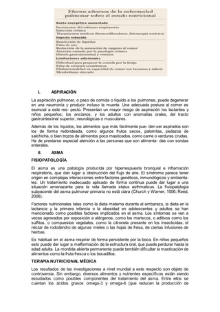 I. ASPIRACIÓN
La aspiración pulmonar, o paso de comida o líquido a los pulmones, puede degenerar
en una neumonía y producir incluso la muerte. Una adecuada postura al comer es
esencial a este res- pecto. Presentan un mayor riesgo de aspiración los lactantes y
niños pequeños; los ancianos, y los adultos con anomalías orales, del tracto
gastrointestinal superior, neurológicas o musculares.
Además de los líquidos, los alimentos que más fácilmente pue- den ser aspirados son
los de forma redondeada, como algunos frutos secos, palomitas, pedazos de
salchicha, o bien trozos de alimentos poco masticados, como carne o verduras crudas.
Ha de prestarse especial atención a las personas que son alimenta- das con sondas
enterales.
II. ASMA
FISIOPATOLOGÍA
El asma es una patología producida por hiperrespuesta bronquial e inﬂamación
respiratoria, que dan lugar a obstrucción del ﬂujo de aire. El síndrome parece tener
origen en complejas interacciones entre factores genéticos, inmunológicos y ambienta-
les. Un tratamiento inadecuado aplicado de forma continua puede dar lugar a una
situación amenazante para la vida llamada status asthmaticus. La ﬁsiopatología
subyacente del asma pulmonar primaria no está clara (Church y Warner, 1006; Reed,
2006).
Factores nutricionales tales como la dieta materna durante el embarazo, la dieta en la
lactancia y la primera infancia o la obesidad en adolescentes y adultos se han
mencionado como posibles factores implicados en el asma. Los síntomas se ven a
veces agravados por exposición a alérgenos, como los mariscos, o aditivos como los
sulﬁtos, o compuestos vegetales, como la citronela presente en los insecticidas, el
néctar de rododendro de algunas mieles o las hojas de fresa, de ciertas infusiones de
hierbas.
Es habitual en el asma respirar de forma persistente por la boca. En niños pequeños
esto puede dar lugar a malformación de la estructura oral, que puede perdurar hasta la
edad adulta. La mordida abierta permanente puede también diﬁcultar la masticación de
alimentos como la fruta fresca o los bocadillos.
TERAPIA NUTRICIONAL MÉDICA
Los resultados de las investigaciones a nivel mundial a este respecto son objeto de
controversia. Sin embargo, diversos alimentos y nutrientes especíﬁcos están siendo
estudiados como posibles componentes del tratamiento del asma. Entre ellos se
cuentan los ácidos grasos omega-3 y omega-6 (que reducen la producción de
 