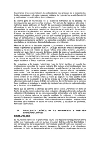 leucotrienos broncoconstrictores), los antioxidantes (que protegen de la oxidación los
tejidos respiratorios), el catión magnesio (relajante del músculo liso y antiinﬂamatorio)
y metilxantinas como la cafeína (broncodilatador).
El dilema para el responsable de la asistencia nutricional es la escasez de
investigaciones que apoyen estas prácticas. Por ejemplo, la ingesta de alimentos y
nutrientes puede estimarse en función de cuestionarios retrospectivos sobre pautas
alimenticias en vez de sobre pruebas de intervención. Las mediciones de niveles
secuenciales de parámetros bioquímicos y las rutas de administración de nutrientes
(de alimentos o suplementos) son variables, al igual que los métodos de laboratorio.
Criterios de inclusión y exclusión, tales como la gravedad y evolución de la
enfermedad, la genética, la edad y el sexo son variables que pueden confundir, dando
lugar en consecuencia a resultados controvertidos. Es, pues, necesario fomentar la
participación del personal sanitario y los pacientes en estudios cientíﬁcos de nutrición,
orientados a la consecución de resultados basados en evidencias.
Muestra de ello es la frecuente pregunta: «¿Incrementa la leche la producción de
moco en personas que padecen asma?». Un grupo de estudio analizó la bibliografía al
respecto y no observó relación de causa y efecto entre ambos factores. Los autores
concluyeron que evitar el consumo de lácteos puede dar lugar a un aporte inadecuado
de nutrientes (Wüthrich y cols., 2005). Sin embargo, hasta que los investigadores no
demuestren con claridad los fundamentos biológicos de las percepciones personales,
a los clínicos les seguirá siendo planteada la pregunta y se continuará esperando que
sepan establecer la terapia nutricional correcta.
La evaluación y la terapia nutricionales han de tener también en cuenta las
medicaciones prescritas de manera rutinaria. Ello incluye a broncodilatadores (que
relajan el músculo liso de las vías respiratorias) y antiinﬂamatorios (que reducen su
inﬂamación). Los pacientes pueden experimentar diversos efectos secundarios
nutricionales. Cabe citar entre ellos sequedad de boca y garganta, náuseas, vómitos,
diarrea, aumento del nivel de glucosa sérica, retención de sodio e hipocaliemia, así
como temblor en las manos, cefalea y mareo (v. capítulo 16). Otro posible efecto
secundario de la medicación o de la tos crónica es el reﬂujo gastroesofágico. La
absorciometría dual de rayos X (DXA) como técnica de monitorización de la nutrición
hace posible en la actualidad el estudio del efecto del uso crónico de corticoesteroides
en la densidad mineral del hueso.
Hasta que se conﬁrme la etiología del asma parece existir unanimidad en torno al
hecho de que las recomendaciones sobre evaluación y terapia nutricionales incluyen la
valoración individualizada de los desencadenantes ambientales; una dieta sana que
proporcione niveles óptimos de energía; equilibrio de nutrientes y ﬁtonutrientes;
corrección de energía diagnostica- da y carencias o excesos de nutrientes; minuciosa
observación de las interacciones medicación-alimentos-nutrientes; monitorización
frecuente para mantener el estado de salud pulmonar, y educación de pacientes,
familiares y comunidad.
III. NEUROPATÍA CRÓNICA DE LA PREMADUREZ Y DISPLASIA
BRONCOPULMONAR
FISIOPATOLOGÍA
La neuropatía crónica de la premadurez (NCP) y la displasia broncopulmonar (DBP)
están muy relacionadas entre sí, aunque presentan distintos criterios diagnósticos y
son consecuencia de la recuperación incompleta de una lesión pulmonar neonatal. Los
pulmones del recién nacido parecen incapaces de responder a las situaciones
adversas. Un factor de riesgo destacado es la incapacidad de los pulmones inmaduros
 