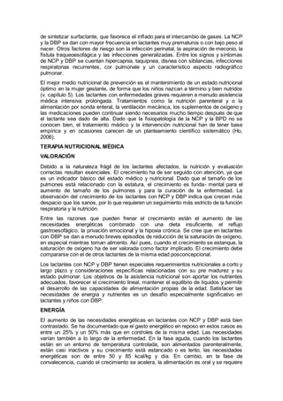 de sintetizar surfactante, que favorece el inﬂado para el intercambio de gases. La NCP
y la DBP se dan con mayor frecuencia en lactantes muy prematuros o con bajo peso al
nacer. Otros factores de riesgo son la infección perinatal, la aspiración de meconio, la
fístula traqueoesofágica y las infecciones generalizadas. Entre los signos y síntomas
de NCP y DBP se cuentan hipercapnia, taquipnea, disnea con sibilancias, infecciones
respiratorias recurrentes, cor pulmonale y un característico aspecto radiográﬁco
pulmonar.
El mejor medio nutricional de prevención es el mantenimiento de un estado nutricional
óptimo en la mujer gestante, de forma que los niños nazcan a término y bien nutridos
(v. capítulo 5). Los lactantes con enfermedades graves requieren a menudo asistencia
médica intensiva prolongada. Tratamientos como la nutrición parenteral y o la
alimentación por sonda enteral, la ventilación mecánica, los suplementos de oxígeno y
las medicaciones pueden continuar siendo necesarios mucho tiempo después de que
el lactante sea dado de alta. Dado que la ﬁsiopatología de la NCP y la BPD no se
conocen bien, el tratamiento médico y la intervención nutricional han de tener base
empírica y en ocasiones carecen de un planteamiento cientíﬁco sistemático (Ho,
2006).
TERAPIA NUTRICIONAL MÉDICA
VALORACIÓN
Debido a la naturaleza frágil de los lactantes afectados, la nutrición y evaluación
correctas resultan esenciales. El crecimiento ha de ser seguido con atención, ya que
es un indicador básico del estado médico y nutricional. Dado que el tamaño de los
pulmones está relacionado con la estatura, el crecimiento es funda- mental para el
aumento de tamaño de los pulmones y para la curación de la enfermedad. La
observación del crecimiento de los lactantes con NCP y DBP indica que crecen más
despacio que los sanos, por lo que requieren un seguimiento más estricto de la función
respiratoria y la nutrición.
Entre las razones que pueden frenar el crecimiento están el aumento de las
necesidades energéticas combinado con una dieta insuficiente, el reflujo
gastroesofágico, la privación emocional y la hipoxia crónica. Se cree que en lactantes
con DBP se dan a menudo breves episodios de reducción de la saturación de oxígeno,
en especial mientras toman alimento. Así pues, cuando el crecimiento se estanque, la
saturación de oxígeno ha de ser valorada como factor implicado. El crecimiento debe
compararse con el de otros lactantes de la misma edad posconcepcional.
Los lactantes con NCP y DBP tienen especiales requerimientos nutricionales a corto y
largo plazo y consideraciones especíﬁcas relacionadas con su pre madurez y su
estado pulmonar. Los objetivos de la asistencia nutricional son aportar los nutrientes
adecuados, favorecer el crecimiento lineal, mantener el equilibrio de líquidos y permitir
el desarrollo de las capacidades de alimentación propias de la edad. Satisfacer las
necesidades de energía y nutrientes es un desafío especialmente signiﬁcativo en
lactantes y niños con DBP.
ENERGÍA
El aumento de las necesidades energéticas en lactantes con NCP y DBP está bien
contrastado. Se ha documentado que el gasto energético en reposo en estos casos es
entre un 25% y un 50% más que en controles de la misma edad. Las necesidades
varían también a lo largo de la enfermedad. En la fase aguda, cuando los lactantes
están en un entorno de temperatura controlada, son alimentados parenteralmente,
están casi inactivos y su crecimiento está estancado o es lento, las necesidades
energéticas son de entre 50 y 85 kcal/kg y día. En cambio, en la fase de
convalecencia, cuando el crecimiento se acelera, la alimentación es oral y se requiere
 