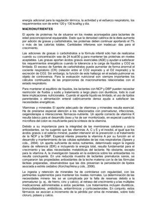 energía adicional para la regulación térmica, la actividad y el esfuerzo respiratorio, los
requerimientos son de entre 120 y 130 kcal/kg y día.
MACRONUTRIENTES
El aporte de proteínas ha de situarse en los niveles aconsejados para lactantes de
edad posconcepcional equiparable. Dado que la densidad calórica de la dieta aumenta
por adición de grasas y carbohidratos, las proteínas deben continuar aportando el 7%
o más de las calorías totales. Cantidades inferiores son inadecua- das para el
crecimiento.
Las adiciones de grasas o carbohidratos a la fórmula infantil sólo han de realizarse
cuando su concentración sea de 24 kcal/30 g para mantener las proteínas en niveles
aceptables. Las grasas aportan ácidos grasos esenciales (AGE) y ayudan a satisfacer
los requerimientos energéticos cuando la tolerancia a la carga de líquidos y CO2 es
limitada. El exceso de fuentes de carbohidratos puede aumentar de forma anormal el
cociente respiratorio (CR) (relación entre el CO2 espirado y el O2 inspirado) y la
excreción de CO2. Sin embargo, la función de este hallazgo en el estado pulmonar es
objeto de controversia. Para la evaluación nutricional son siempre importantes los
cálculos continuados de las proporciones de macronutrientes relacionadas con el
estado respiratorio.
Para mantener el equilibrio de líquidos, los lactantes con NCP y DBP pueden necesitar
restricción de ﬂuidos y sodio y tratamiento a largo plazo con diuréticos, todo lo cual
tiene implicaciones nutricionales. Cuando el aporte líquido es limitado, el uso de lípidos
parenterales o alimentación enteral calóricamente densa ayuda a satisfacer las
necesidades energéticas.
Vitaminas y minerales El aporte adecuado de vitaminas y minerales resulta esencial.
Ha de prestarse especial atención a los relacionados con premadurez, infecciones,
oxigenoterapia e interacciones fármacos-nutriente. Un aporte correcto de vitamina K
resulta básico para el desarrollo óseo y ha de ser monitorizado, en especial cuando la
microﬂora del colon es insuﬁciente para la síntesis de la vitamina.
Debido a su importancia para la integridad de las membranas celulares y como
antioxidantes, se ha sugerido que las vitaminas A, C y E y el inositol, al igual que los
ácidos grasos o el selenio mineral, pueden intervenir en la prevención o el tratamiento
de la NCP y la DBP. Especial interés presenta la vitamina A por su función en el
desarrollo y mantenimiento de las células epiteliales de las vías respiratorias (Spears y
cols., 2004). Un aporte suﬁciente de estos nutrientes, determinado según la ingesta
diaria de referencia (IDR) e incluyendo la energía total, resulta fundamental para el
crecimiento y las altas necesidades metabólicas del lactante. No obstante, excepto
para la vitamina A, la investigación basada en la evidencia sobre los antioxidantes no
resulta concluyente. En una reducida muestra de lactantes prematuros sanos, se
compararon las propiedades antioxidantes de la leche materna con la de las fórmulas
lácteas preparadas, observándose que las dos prevenían la peroxidación de lípidos
asociada a estrés oxidativo (Korchazhkina y cols., 2006).
La ingesta y retención de minerales ha de controlarse con regularidad, con los
pertinentes suplementos para mantener los niveles normales. La determinación de las
necesidades minera- les se ve complicada por la falta de reservas debido a la
premadurez (p. ej., de hierro, cinc y calcio), al retraso del crecimiento y a las múltiples
medicaciones administradas a estos pacientes. Los tratamientos incluyen diuréticos,
broncodilatadores, antibióticos, antiarrítmicos y corticoesteroides. En conjunto, estos
fármacos se asocian a incremento de la pérdida por orina de minerales, sobre todo
cloruro, potasio y calcio.
 