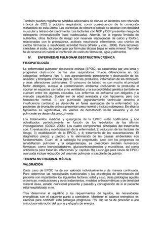También pueden registrarse pérdidas adicionales de cloruro en lactantes con retención
crónica de CO2 y acidosis respiratoria, como consecuencia de la corrección
metabólica de esta última. Las carencias de cloruro o potasio se asocian con debilidad
muscular y retraso del crecimiento. Los lactantes con NCP y DBP presentan riesgo de
osteopenia (mineralización ósea inadecuada). Además de la ingesta limitada de
nutrientes, otros factores de riesgo son reservas inapropiadas de calcio y fósforo,
relacionadas con la premadurez, acidosis respiratoria intermitente, uso crónico de
ciertos fármacos e insuficiente actividad física (Weiler y cols., 2006). Para lactantes
sensibles al sodio, se puede optar por fórmulas lácteas bajas en este mineral. También
ha de tenerse en cuenta el contenido de sodio de fármacos, agua y alimentos.
IV. ENFERMEDAD PULMONAR OBSTRUCTIVACRÓNICA
FISIOPATOLOGÍA
La enfermedad pulmonar obstructiva crónica (EPOC) se caracteriza por una lenta y
progresiva obstrucción de las vías respiratorias. Puede diferenciarse en dos
categorías: enfisema (tipo I), con agrandamiento permanente y destrucción de los
alvéolos; y bronquitis crónica (tipo II), con tos productiva, inﬂamación de los bronquios
y otras alteraciones pulmonares. El consumo de tabaco es con mucho el principal
factor etiológico, aunque la contaminación ambiental (incluyendo la producida al
cocinar en espacios cerrados y no ventilados) y la susceptibilidad genética también se
cuentan entre los agentes causales. Los enfermos de enﬁsema son delgados y a
menudo caquécticos. Suelen ser de edad avanzada y con hipoxemia, pero con
hematocrito normal. El cor pulmonale (agrandamiento ventricular derecho e
insuﬁciencia cardíaca) se desarrolla en fases avanzadas de la enfermedad. Los
pacientes de bronquitis crónica presentan peso normal o incluso sobrepeso. En ellos la
hipoxemia es signiﬁcativa, los valores de hematocrito están elevados y el cor
pulmonale se desarrolla precozmente.
Los tratamientos médicos y quirúrgicos de la EPOC están codiﬁcados y son
actualizados periódicamente en función de los resultados de las últimas
investigaciones (GOLD, 2005). Los cuatro componentes principales del tratamiento
son: 1) evaluación y monitorización de la enfermedad; 2) reducción de los factores de
riesgo; 3) estabilización de la EPOC, y 4) tratamiento de las exacerbaciones. El
diagnóstico precoz y preciso y la eliminación de las causas ambientales son
fundamentales. Cuan- do la patología ha progresado, junto con los programas de
rehabilitación pulmonar y la oxigenoterapia, se prescriben también numerosos
fármacos, como broncodilatadores, glucocorticoesteroides y mucolíticos, así como
antibióticos para tratar las infecciones (v. capítulo 16). La cirugía para casos de EPOC
avanzada incluye reducción del volumen pulmonar y trasplante de pulmón.
TERAPIA NUTRICIONAL MÉDICA
VALORACIÓN
Cada caso de EPOC ha de ser valorado individualmente y de manera continuada.
Para determinar las necesidades nutricionales y las estrategias de alimentación del
paciente son importantes los siguientes factores: edad y sexo, otras patologías agudas
o crónicas, medicaciones y otros tratamientos, medidas antropométricas y de densidad
mineral ósea, estado nutricional presente y pasado y consignación de si el paciente
está hospitalizado o no.
Tras determinar el equilibrio y los requerimientos de líquidos, las necesidades
energéticas son el siguiente punto a considerar. Mantener el balance energético es
esencial para combatir esta patología progresiva. Por ello se ha de proceder a una
minuciosa valoración del aporte y el gasto de energía.
 